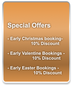 Special Offers  - Early Christmas booking- 10% Discount  - Early Valentine Bookings -  10% Discount  - Early Easter Bookings -   10% Discount