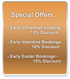 Special Offers  - Early Christmas booking- 10% Discount  - Early Valentine Bookings   10% Discount  - Early Easter Bookings -   10% Discount